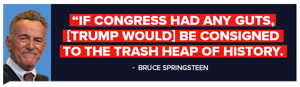 If Congress had any guts, [Trump would] be consigned to the trash heap of history. -Bruce Springsteen