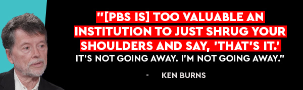[PBS is] too valuable an institution to just shrug your shoulders and say, 'That's it.' It's not going away. I'm not going away. - Ken Burns